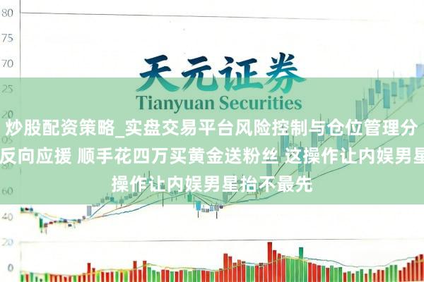 炒股配资策略_实盘交易平台风险控制与仓位管理分析 丁禹兮反向应援 顺手花四万买黄金送粉丝 这操作让内娱男星抬不最先