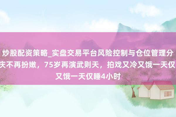 炒股配资策略_实盘交易平台风险控制与仓位管理分析 刘晓庆不再扮嫩，75岁再演武则天，拍戏又冷又饿一天仅睡4小时