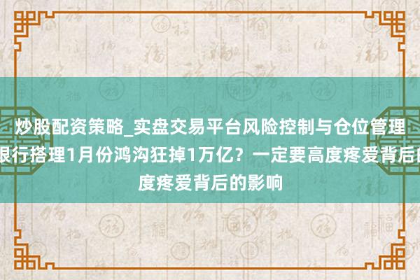 炒股配资策略_实盘交易平台风险控制与仓位管理分析 银行搭理1月份鸿沟狂掉1万亿？一定要高度疼爱背后的影响