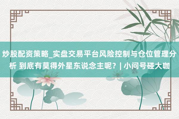 炒股配资策略_实盘交易平台风险控制与仓位管理分析 到底有莫得外星东说念主呢？| 小问号碰大咖