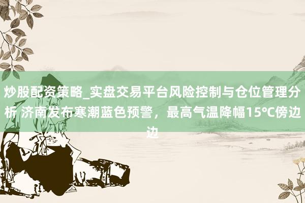 炒股配资策略_实盘交易平台风险控制与仓位管理分析 济南发布寒潮蓝色预警,最高气温降幅15℃傍边