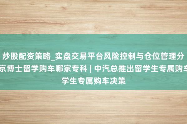 炒股配资策略_实盘交易平台风险控制与仓位管理分析 南京博士留学购车哪家专科 | 中汽总推出留学生专属购车决策