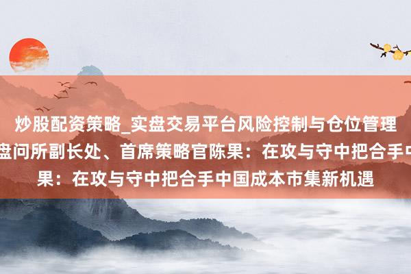 炒股配资策略_实盘交易平台风险控制与仓位管理分析 东方资产证券盘问所副长处、首席策略官陈果：在攻与守中把合手中国成本市集新机遇