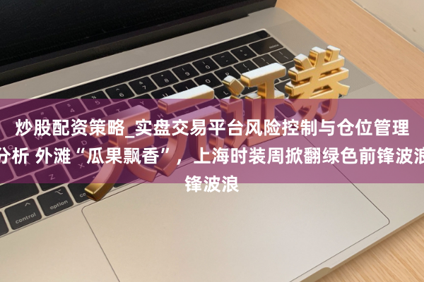 炒股配资策略_实盘交易平台风险控制与仓位管理分析 外滩“瓜果飘香”,上海时装周掀翻绿色前锋波浪