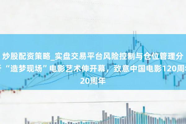 炒股配资策略_实盘交易平台风险控制与仓位管理分析 “造梦现场”电影艺术伸开幕，致意中国电影120周年