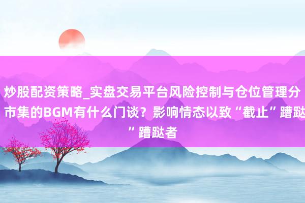 炒股配资策略_实盘交易平台风险控制与仓位管理分析 市集的BGM有什么门谈?影响情态以致“截止”蹧跶者