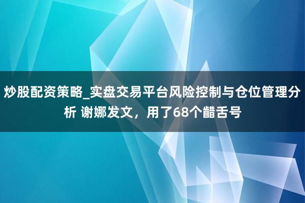 炒股配资策略_实盘交易平台风险控制与仓位管理分析 谢娜发文,用了68个齰舌号