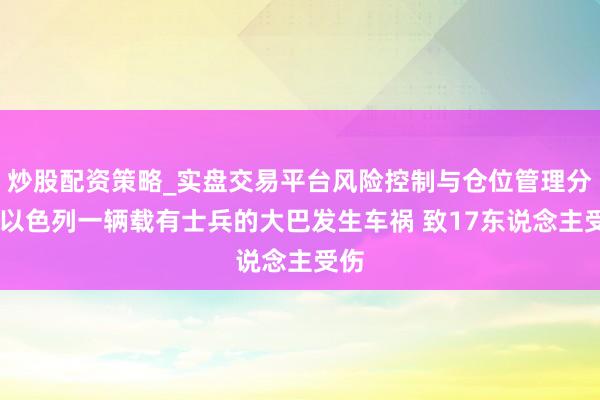 炒股配资策略_实盘交易平台风险控制与仓位管理分析 以色列一辆载有士兵的大巴发生车祸 致17东说念主受伤