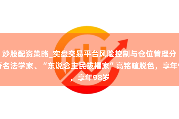 炒股配资策略_实盘交易平台风险控制与仓位管理分析 著名法学家、“东说念主民拔擢家”高铭暄脱色，享年98岁