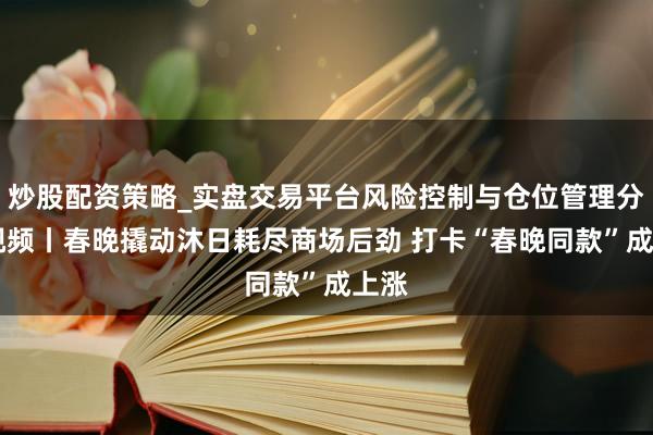 炒股配资策略_实盘交易平台风险控制与仓位管理分析 视频丨春晚撬动沐日耗尽商场后劲 打卡“春晚同款”成上涨