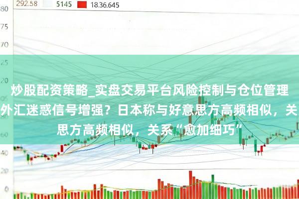 炒股配资策略_实盘交易平台风险控制与仓位管理分析 日好意思外汇迷惑信号增强？日本称与好意思方高频相似，关系“愈加细巧”