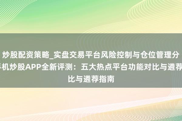 炒股配资策略_实盘交易平台风险控制与仓位管理分析 手机炒股APP全新评测：五大热点平台功能对比与遴荐指南