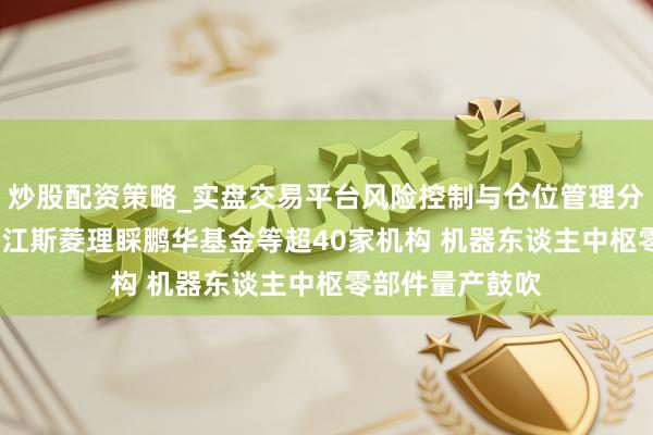 炒股配资策略_实盘交易平台风险控制与仓位管理分析 调研速递|浙江斯菱理睬鹏华基金等超40家机构 机器东谈主中枢零部件量产鼓吹