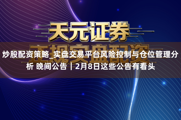炒股配资策略_实盘交易平台风险控制与仓位管理分析 晚间公告|2月8日这些公告有看头
