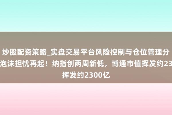 炒股配资策略_实盘交易平台风险控制与仓位管理分析 AI泡沫担忧再起!纳指创两周新低,博通市值挥发约2300亿