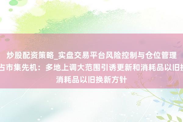 炒股配资策略_实盘交易平台风险控制与仓位管理分析 霸占市集先机:多地上调大范围引诱更新和消耗品以旧换新方针