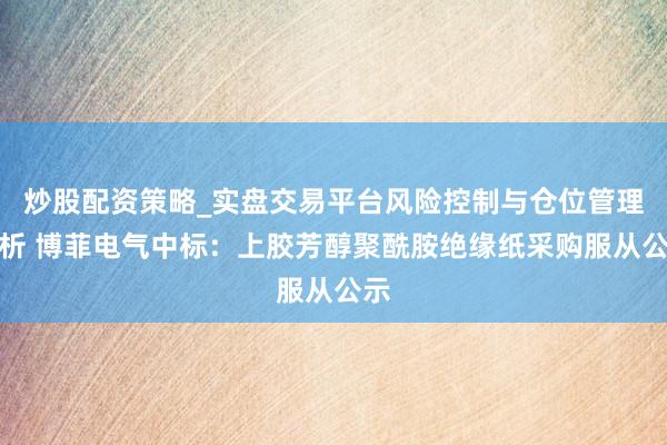 炒股配资策略_实盘交易平台风险控制与仓位管理分析 博菲电气中标:上胶芳醇聚酰胺绝缘纸采购服从公示