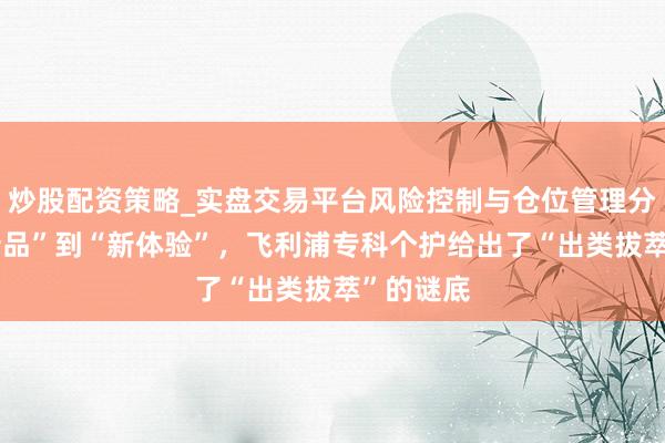 炒股配资策略_实盘交易平台风险控制与仓位管理分析 从“新品”到“新体验”，飞利浦专科个护给出了“出类拔萃”的谜底