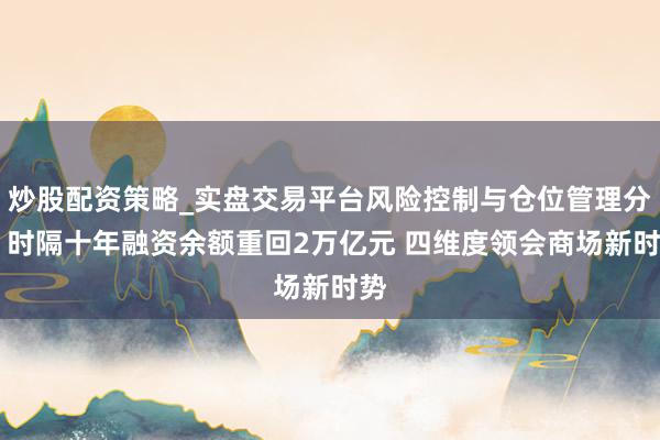 炒股配资策略_实盘交易平台风险控制与仓位管理分析 时隔十年融资余额重回2万亿元 四维度领会商场新时势