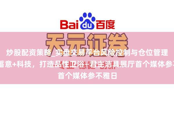 炒股配资策略_实盘交易平台风险控制与仓位管理分析 蓄意+科技,打造品性卫浴—君主洁具展厅首个媒体参不雅日