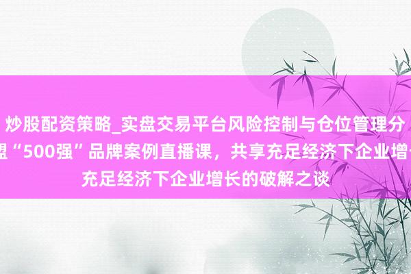 炒股配资策略_实盘交易平台风险控制与仓位管理分析 顾均辉加盟“500强”品牌案例直播课,共享充足经济下企业增长的破解之谈