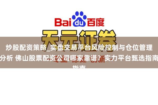 炒股配资策略_实盘交易平台风险控制与仓位管理分析 佛山股票配资公司哪家靠谱？实力平台甄选指南
