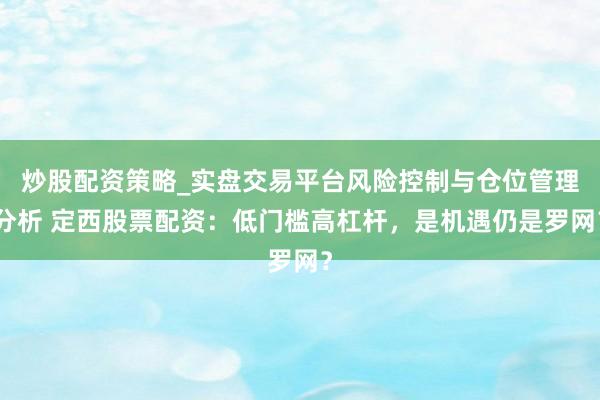 炒股配资策略_实盘交易平台风险控制与仓位管理分析 定西股票配资:低门槛高杠杆,是机遇仍是罗网?