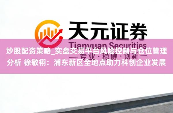 炒股配资策略_实盘交易平台风险控制与仓位管理分析 徐敏栩：浦东新区全地点助力科创企业发展