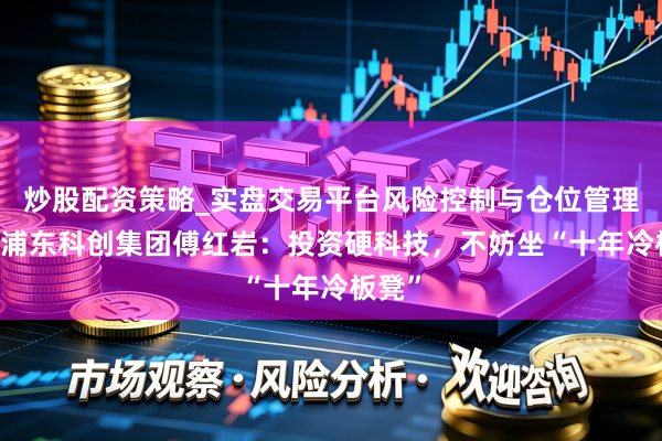 炒股配资策略_实盘交易平台风险控制与仓位管理分析 浦东科创集团傅红岩：投资硬科技，不妨坐“十年冷板凳”