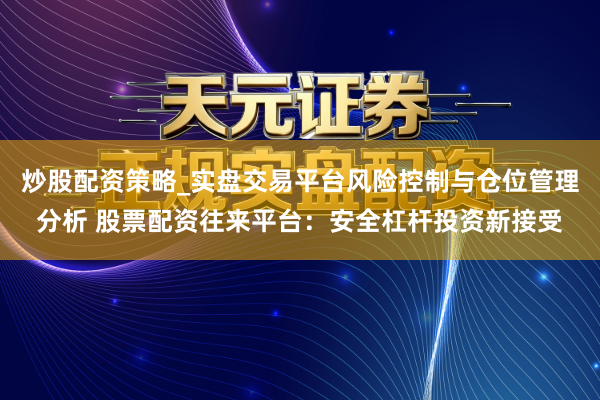 炒股配资策略_实盘交易平台风险控制与仓位管理分析 股票配资往来平台：安全杠杆投资新接受