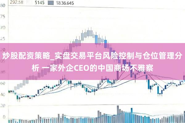 炒股配资策略_实盘交易平台风险控制与仓位管理分析 一家外企CEO的中国商场不雅察