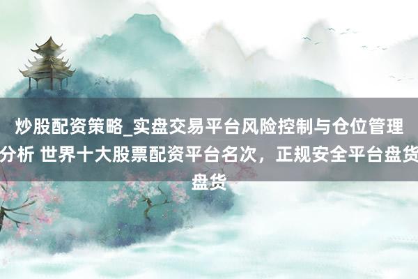 炒股配资策略_实盘交易平台风险控制与仓位管理分析 世界十大股票配资平台名次，正规安全平台盘货