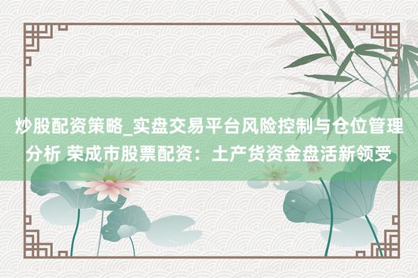 炒股配资策略_实盘交易平台风险控制与仓位管理分析 荣成市股票配资：土产货资金盘活新领受