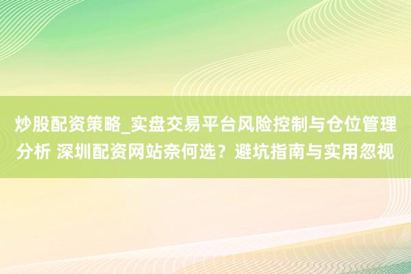 炒股配资策略_实盘交易平台风险控制与仓位管理分析 深圳配资网站奈何选？避坑指南与实用忽视