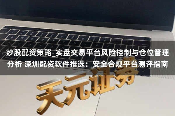 炒股配资策略_实盘交易平台风险控制与仓位管理分析 深圳配资软件推选：安全合规平台测评指南
