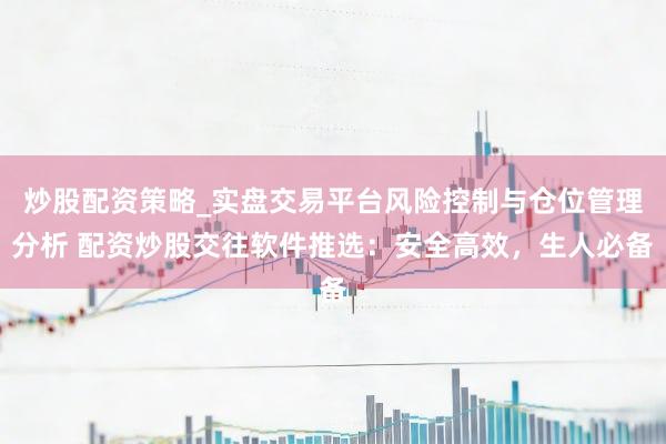 炒股配资策略_实盘交易平台风险控制与仓位管理分析 配资炒股交往软件推选：安全高效，生人必备
