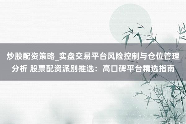 炒股配资策略_实盘交易平台风险控制与仓位管理分析 股票配资派别推选：高口碑平台精选指南